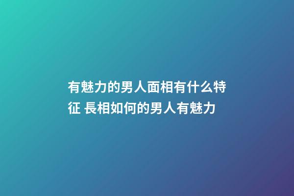 有魅力的男人面相有什么特征 長相如何的男人有魅力